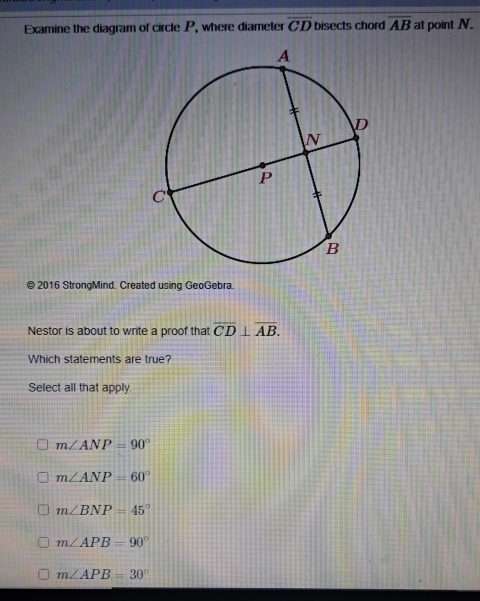 Examine the diagram of circle P, where diameter overline CD bisects chord overline AB at point N.
© 2016 StrongMind. Created using GeoGebra.
Nestor is about to write a proof that overline CD⊥ overline AB. 
Which statements are true?
Select all that apply
m∠ ANP=90°
m∠ ANP=60°
m∠ BNP=45°
m∠ APB=90°
m∠ APB=30°