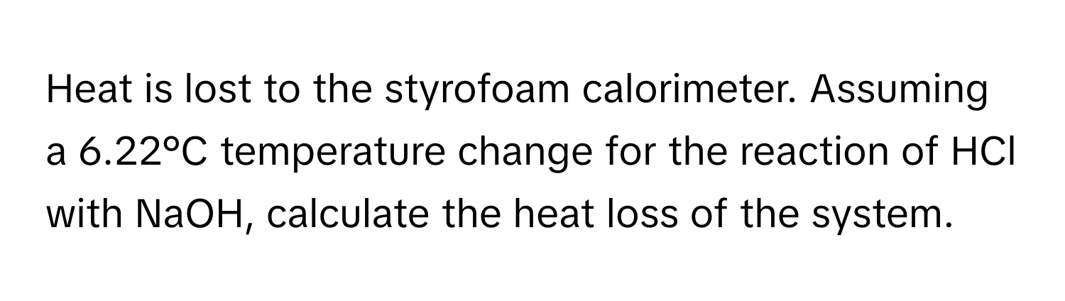 Heat is lost to the styrofoam calorimeter. Assuming a 6.22°C temperature change for the reaction of HCl with NaOH, calculate the heat loss of the system.