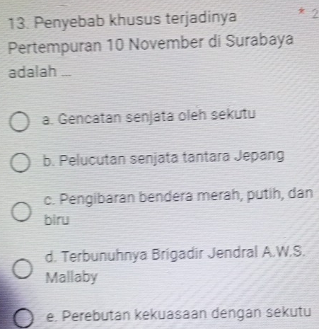 Penyebab khusus terjadinya *2
Pertempuran 10 November di Surabaya
adalah ...
a. Gencatan senjata oleh sekutu
b. Pelucutan senjata tantara Jepang
c. Pengibaran bendera merah, putih, dan
biru
d. Terbunuhnya Brigadir Jendral A.W.S.
Mallaby
e. Perebutan kekuasaán dengán sekutu