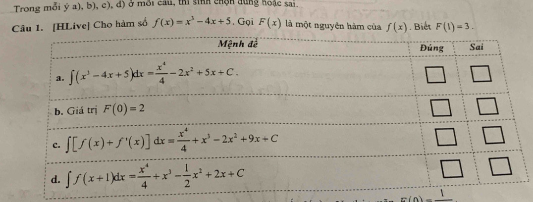 Trong mỗi ý a), b), c), d) ở môi cầu, thi sinh chộn dung hoặc sai.
1. [HLive] Cho hàm số f(x)=x^3-4x+5. Gọi F(x) là một nguyên hàm của f(x).Biết F(1)=3.
E(0)=frac 1