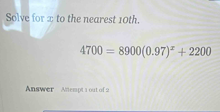 Solve for x to the nearest 10th.
4700=8900(0.97)^x+2200
Answer Attempt 1 out of 2