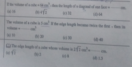 If the volume of acube=64cm^3. , then the length of a diagonal of one face = ······· cm.
(a) 16 (b) 4sqrt(2) (c) 32 (d) 64
The volume of a cube is 5cm^3. If the edge length became twice the first , then its
volume = …… cm^3.
(a) 10 (b) 20 (c) 30 (d) 40
⊥ The edge length of a cube whose volume is 2sqrt(2)cm^3=·s ·s cm.
(a) sqrt(2) (b) 2 (c) 8 (d) 1.5