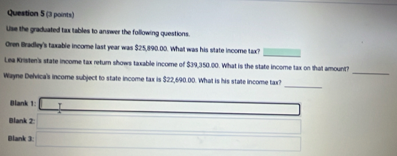 Use the graduated tax tables to answer the following questions. 
_ 
Oren Bradley's taxable income last year was $25,890.00. What was his state income tax? 
_ 
Lea Kristen's state income tax return shows taxable income of $39,350.00. What is the state income tax on that amount? 
_ 
Wayne Delvica's income subject to state income tax is $22,690.00. What is his state income tax? 
Blank 1: ∴ △ ADCsim ∠ BA _ * _ =_  □  
Blank 2: 
Blank 3:  □ /□   _ 