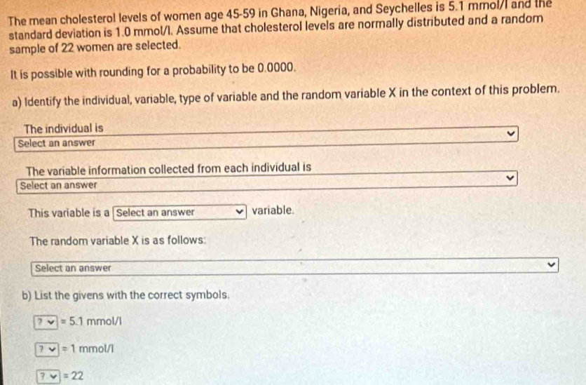 The mean cholesterol levels of women age 45-59 in Ghana, Nigeria, and Seychelles is 5.1 mmol/I and the
standard deviation is 1.0 mmol/l. Assume that cholesterol levels are normally distributed and a random
sample of 22 women are selected.
It is possible with rounding for a probability to be 0.0000.
a) Identify the individual, variable, type of variable and the random variable X in the context of this problem.
The individual is
Select an answer
The variable information collected from each individual is
Select an answer
This variable is a Select an answer variable.
The random variable X is as follows:
Select an answer
b) List the givens with the correct symbols.
?=5.1mmol/l
7/=1mmol/l
?· v=22