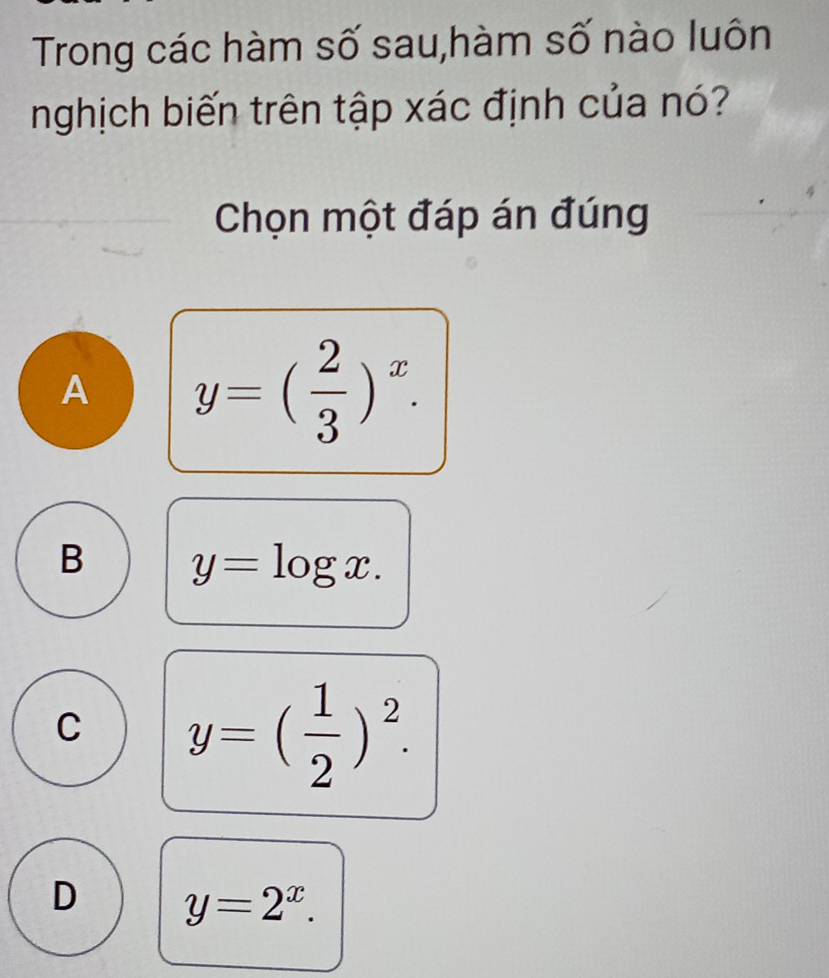 Trong các hàm số sau,hàm số nào luôn
nghịch biến trên tập xác định của nó?
Chọn một đáp án đúng
A y=( 2/3 )^x.
B y=log x.
C y=( 1/2 )^2.
D y=2^x.