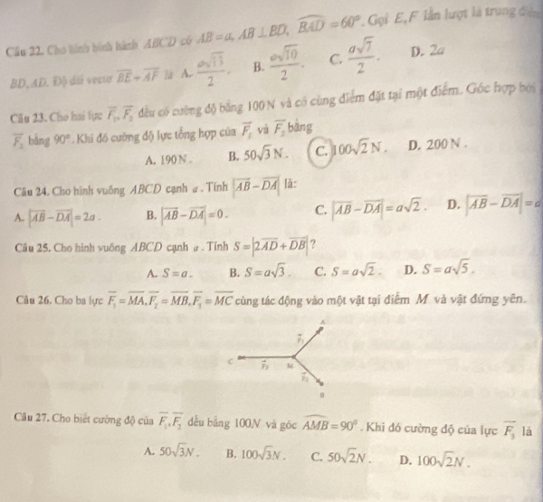 Cầu 22. Cho hình hình hành ABCD có AB=a,AB⊥ BD,widehat BAD=60° Gọi E, F lần lượt là trung đệ
BD,AD. Độ dài vectơ overline BE+overline AF la A.  asqrt(13)/2 . B.  esqrt(10)/2 . C.  asqrt(7)/2 . D. 2a
Câu 23. Cho hai lực overline F_1_2overline F_2 đều có cường độ bằng 100 N và có cùng điểm đặt tại một điểm. Gốc hợp bởi
overline F_1 bāng 90° Khi đó cường độ lực tổng hợp của vector F_1 vā overline F_2 bāng
A. 190 N . B. 50sqrt(3)N. C. 100sqrt(2)N. D. 200 N .
Câu 24. Cho hình vuống ABCD cạnh a . Tính |vector AB-vector DA| lǎ:
A. |overline AB-overline DA|=2a. B. |overline AB-overline DA|=0. C. |overline AB-overline DA|=asqrt(2). D. |overline AB-overline DA|=a
Câu 25, Cho hình vuông ABCD cạnh # . Tính S=|2overline AD+vector DB| ?
A. S=a. B. S=asqrt(3). C. S=asqrt(2). D. S=asqrt(5).
Câu 26. Cho ba lực overline F_1=overline MA,overline F_2=overline MB,overline F_1=overline MC cùng tác động vào một vật tại điễm M và vật đứng yên.
Câu 27. Cho biết cường độ của overline F_1,overline F_2 dều bằng 100N và góc widehat AMB=90°. Khi đó cường độ của lực overline F_3 là
A. 50sqrt(3)N. B. 100sqrt(3)N. C. 50sqrt(2)N. D. 100sqrt(2)N.