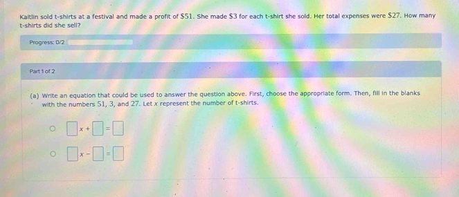 Kaitlin sold t-shirts at a festival and made a profit of $51. She made $3 for each t-shirt she sold. Her total expenses were $27. How many
t-shirts did she sell?
Progress: 0/2
Part 1 of 2
(a) Write an equation that could be used to answer the question above. First, choose the appropriate form. Then, fill in the blanks
with the numbers 51, 3, and 27. Let x represent the number of t-shirts.
□ x+□ =□
□ x-□ =□