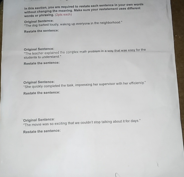 In this section, you are required to restate each sentence in your own words 
without changing the meaning. Make sure your restatement uses different 
words or phrasing. (2pts each) 
Original Sentence: 
"The dog barked loudly, waking up everyone in the neighborhood." 
Restate the sentence: 
Original Sentence: 
"The teacher explained the complex math problem in a way that was easy for the 
students to understand." 
Restate the sentence: 
Original Sentence: 
"She quickly completed the task, impressing her supervisor with her efficiency." 
Restate the sentence: 
Original Sentence: 
"The movie was so exciting that we couldn't stop talking about it for days." 
Restate the sentence: