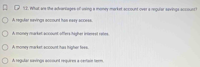 What are the advantages of using a money market account over a regular savings account?
A regular savings account has easy access.
A money market account offers higher interest rates.
A money market account has higher fees.
A regular savings account requires a certain term.