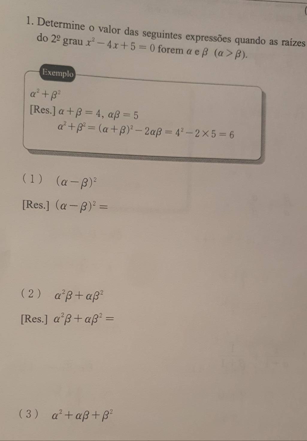 Determine o valor das seguintes expressões quando as raízes
do 2^(_ circ) grau x^2-4x+5=0 forem a e beta (alpha >beta ). 
Exemplo
alpha^2+beta^2
[Res.] alpha +beta =4, alpha beta =5
alpha^2+beta^2=(alpha +beta )^2-2alpha beta =4^2-2* 5=6
(1) (alpha -beta )^2
[Res.] (alpha -beta )^2=
( 2) alpha^2beta +alpha beta^2
[Res.] alpha^2beta +alpha beta^2=
( 3 ) alpha^2+alpha beta +beta^2