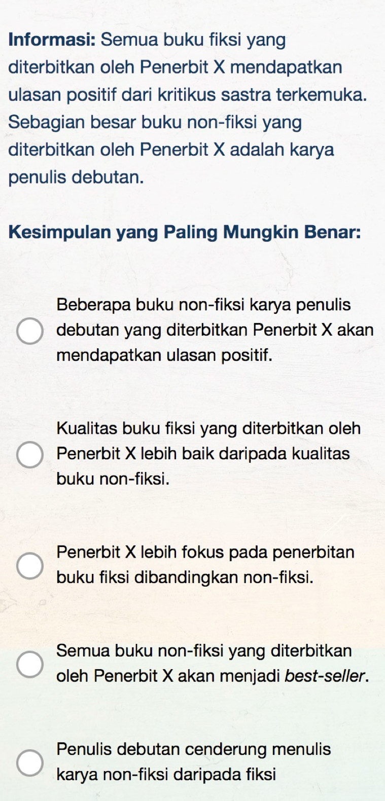 Informasi: Semua buku fiksi yang
diterbitkan oleh Penerbit X mendapatkan
ulasan positif dari kritikus sastra terkemuka.
Sebagian besar buku non-fiksi yang
diterbitkan oleh Penerbit X adalah karya
penulis debutan.
Kesimpulan yang Paling Mungkin Benar:
Beberapa buku non-fiksi karya penulis
debutan yang diterbitkan Penerbit X akan
mendapatkan ulasan positif.
Kualitas buku fiksi yang diterbitkan oleh
Penerbit X lebih baik daripada kualitas
buku non-fiksi.
Penerbit X lebih fokus pada penerbitan
buku fiksi dibandingkan non-fiksi.
Semua buku non-fiksi yang diterbitkan
oleh Penerbit X akan menjadi best-seller.
Penulis debutan cenderung menulis
karya non-fiksi daripada fiksi