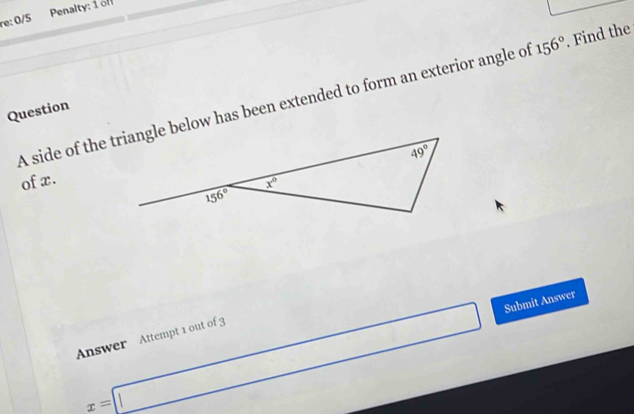 re: 0/5  Penalty: 1of
A side of the triangle below has been extended to form an exterior angle of 156°. Find the
Question
of x.
x=□ Submit Answer
Answer Attempt 1 out of 3