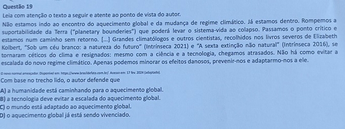 Leia com atenção o texto a seguir e atente ao ponto de vista do autor.
Não estamos indo ao encontro do aquecimento global e da mudança de regime climático. Já estamos dentro. Rompemos a
suportabilidade da Terra ("planetary bounderies") que poderá levar o sistema-vida ao colapso. Passamos o ponto crítico e
estamos num caminho sem retorno. (...) Grandes climatólogos e outros cientistas, recolhidos nos livros severos de Elizabeth
Kolbert, 'Sob um céu branco: a natureza do futuro' (Intrínseca 2021) e 'A sexta extinção não natural' (Intrínseca 2016), se
tornaram céticos do clima e resignados: mesmo com a ciência e a tecnologia, chegamos atrasados. Não há como evitar a
escalada do novo regime climático. Apenas podemos minorar os efeitos danosos, prevenir-nos e adaptarmo-nos a ele.
O novo normal ameaçador. Disponível em: https://www.brasildefato.com.br/. Acesso em: 17 fev. 2024 (adaptado).
Com base no trecho lido, o autor defende que
A) a humanidade está caminhando para o aquecimento global.
B) a tecnologia deve evitar a escalada do aquecimento global.
C) o mundo está adaptado ao aquecimento global.
D) o aquecimento global já está sendo vivenciado.