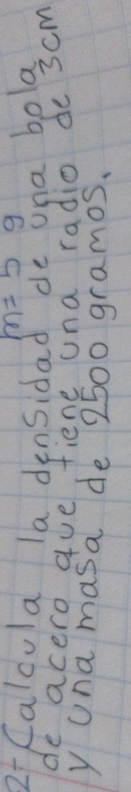 m=5g
2 Calcula la densidad de una bola 
de acero gue fiene una radio de 3cm
y Una masa de 2500 gramos.