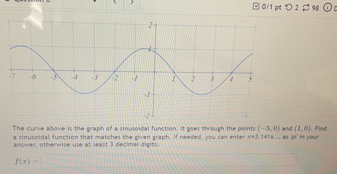 □ 0/1 pt つ 2 98 
The curve above is the graph of a sinusoidal function. It goes through the points (-5,0) and (1,0). Find 
a sinusoidal function that matches the given graph. If needed, you can enter π =3 .1416... as 'pi' in your 
answer, otherwise use at least 3 decimal digits.
f(x)=□