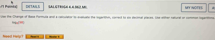 DETAILS SALGTRIG4 4.4.062.MI. MY NOTES A 
Use the Change of Base Formula and a calculator to evaluate the logarithm, correct to six decimal places. Use either natural or common logarithms.
log _8(98)
Need Help? Read it Master it