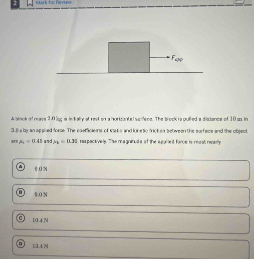 for Review
A block of mass 2.0 kg is initially at rest on a horizontal surface. The block is pulled a distance of 10 m in
3.0 s by an applied force. The coefficients of static and kinetic friction between the surface and the object
are mu _s=0.45 and mu _k=0.30 , respectively. The magnitude of the applied force is most nearly
a 6.0 N
9.0 N
10.4 N
D 13.4N