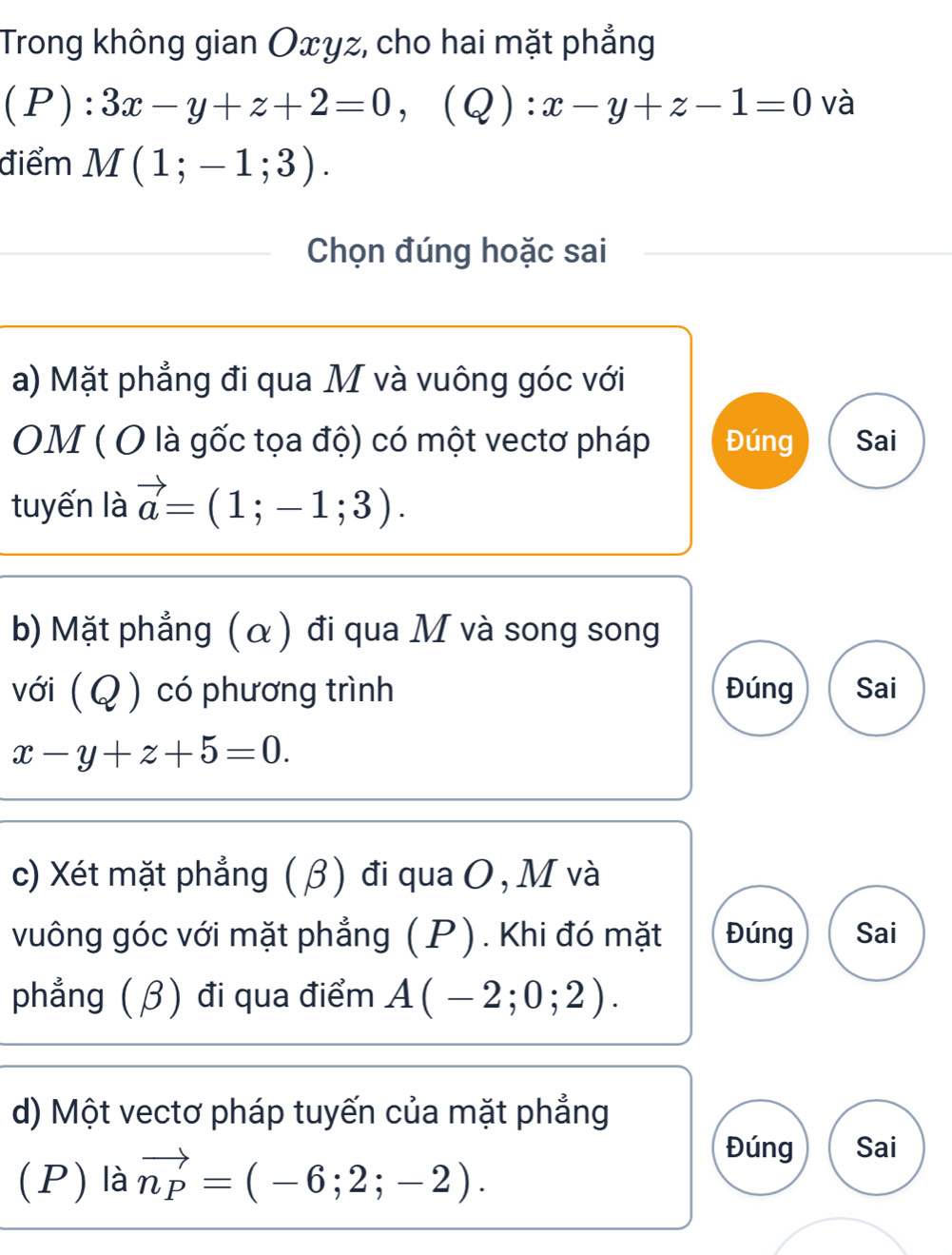 Trong không gian Oxyz, cho hai mặt phẳng 
(1 1 :3x-y+z+2=0, (Q):x-y+z-1=0 và 
điểm M(1;-1;3). 
Chọn đúng hoặc sai 
a) Mặt phẳng đi qua M và vuông góc với 
OM ( O là gốc tọa độ) có một vectơ pháp Đúng Sai 
tuyến là vector a=(1;-1;3). 
b) Mặt phẳng (α) đi qua M và song song 
với ( Q ) có phương trình Đúng Sai
x-y+z+5=0. 
c) Xét mặt phẳng ( β) đi qua O , M và 
vuông góc với mặt phẳng (P). Khi đó mặt Đúng Sai 
phẳng (β) đi qua điểm A(-2;0;2). 
d) Một vectơ pháp tuyến của mặt phẳng 
(P) là vector n_P=(-6;2;-2). 
Đúng Sai