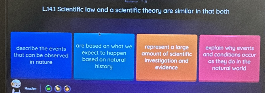 14.1 Scientific law and a scientific theory are similar in that both
describe the events are based on what we represent a large explain why events
that can be observed expect to happen amount of scientific and conditions occur
in nature based on natural investigation and as they do in the
history evidence natural world
Hayden