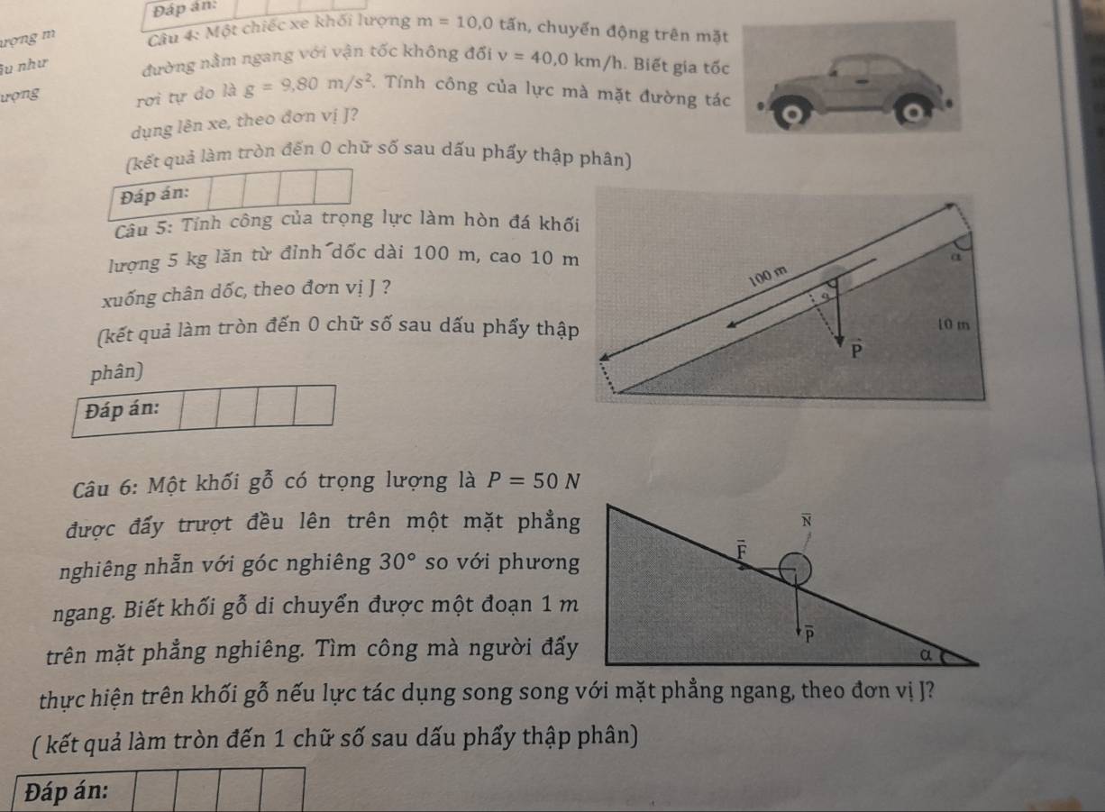 Đáp án: 
ượng m Câu 4: Một chiếc xe khối lượng m=10, 0 tấn, chuyển động trên mặ 
îu như đường nằm ngang với vận tốc không đối v=40, 0km/h. Biết gia tố 
ượng rơi tự do là g=9, 80m/s^2. Tính công của lực mà mặt đường tá 
dụng lên xe, theo đơn vị J? 
(kết quả làm tròn đến 0 chữ số sau dấu phẩy thập phân) 
Đáp án: 
Câu 5: Tính công của trọng lực làm hòn đá khối 
lượng 5 kg lăn từ đỉnh dốc dài 100 m, cao 10 m a 
xuống chân dốc, theo đơn vị J ?
100 m
(kết quả làm tròn đến 0 chữ số sau dấu phẩy thập 10 m
P 
phân) 
Đáp án: 
Câu 6: Một khối gỗ có trọng lượng là P=50N
được đấy trượt đều lên trên một mặt phẳng 
nghiêng nhẫn với góc nghiêng 30° so với phương 
ngang. Biết khối gỗ di chuyển được một đoạn 1 m
trên mặt phẳng nghiêng. Tìm công mà người đẩy 
thực hiện trên khối gỗ nếu lực tác dụng song song với mặt phẳng ngang, theo đơn vị J? 
( kết quả làm tròn đến 1 chữ số sau dấu phẩy thập phân) 
Đáp án: