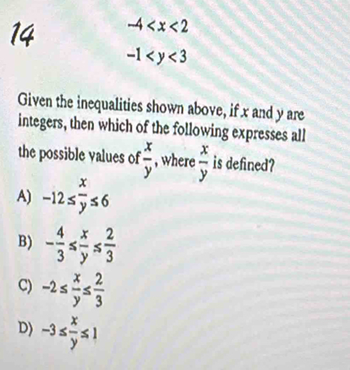 14
-4
-1
Given the inequalities shown above, if x and y are
integers, then which of the following expresses all
the possible values of  x/y  , where  x/y  is defined?
A) -12≤  x/y ≤ 6
B) - 4/3 ≤  x/y ≤  2/3 
C) -2≤  x/y ≤  2/3 
D) -3≤  x/y ≤ 1