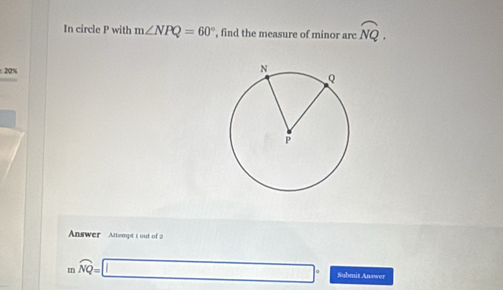 In circle P with m∠ NPQ=60° , find the measure of minor arc overline NQ. 
20% 
Answer Attempt 1 out of 2
mwidehat NQ=□° Submit Answer