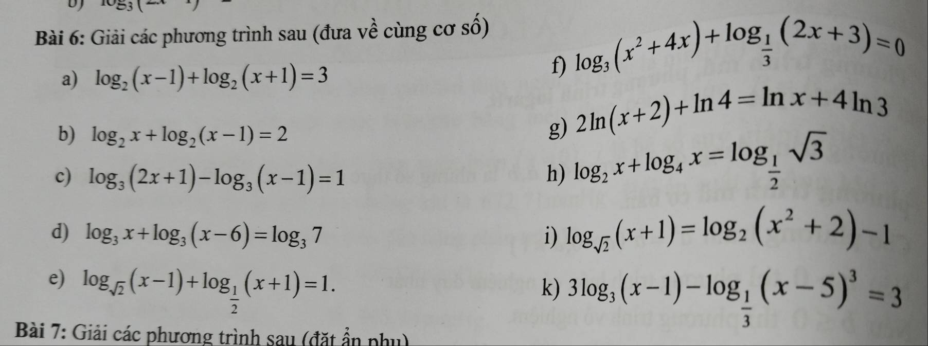 DJ log _3(2x
Bài 6: Giải các phương trình sau (đưa về cùng cơ số) 
a) log _2(x-1)+log _2(x+1)=3
f) log _3(x^2+4x)+log _ 1/3 (2x+3)=0
b) log _2x+log _2(x-1)=2
g) 2ln (x+2)+ln 4=ln x+4ln 3
c) log _3(2x+1)-log _3(x-1)=1 h) log _2x+log _4x=log _ 1/2 sqrt(3)
d) log _3x+log _3(x-6)=log _37 i) log _sqrt(2)(x+1)=log _2(x^2+2)-1
e) log _sqrt(2)(x-1)+log _ 1/2 (x+1)=1. 
k) 3log _3(x-1)-log _ 1/3 (x-5)^3=3
Bài 7: Giải các phương trình sau (đặt ẩn phụ)