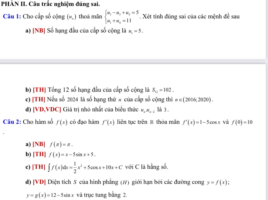 PHÀN II. Câu trắc nghiệm đúng sai.
Câu 1: Cho cấp số cộng (u_n) thoả mãn beginarrayl u_1-u_3+u_5=5 u_1+u_6=11endarray.. Xét tính đúng sai của các mệnh đề sau
a) [NB] Số hạng đầu của cấp số cộng là u_1=5. 
b) [TH] Tổng 12 số hạng đầu của cấp số cộng là S_12=102. 
c) [TH] Nếu số 2024 là số hạng thứ h của cấp số cộng thì n∈ (2016;2020). 
d) [VD,VDC] Giá trị nhỏ nhất của biểu thức u_nu_n-2 là 3 .
Câu 2: Cho hàm số f(x) có đạo hàm f'(x) liên tục trên R thỏa mãn f'(x)=1-5cos x và f(0)=10
a) [NB] f(π )=π.
b) [TH] f(x)=x-5sin x+5.
c) [TH] ∈t f(x)dx= 1/2 x^2+5cos x+10x+C với C là hằng số.
d) [VD] Diện tích S của hình phẳng (H) giới hạn bởi các đường cong y=f(x)
y=g(x)=12-5sin x và trục tung bằng 2.