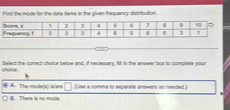 Find the mode for the data ittems in the given frequency distribution.
Select the correct choice below and, if necessary, fill in the answer box to complete your
choice.
A The mode(s) is/are (Use a comma to separate answers as needed.)
B. There is no mode.