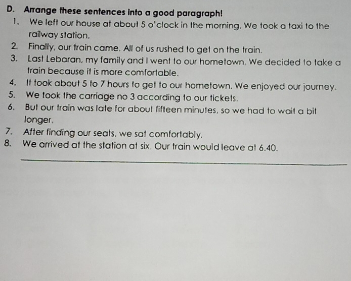 Arrange these sentences into a good paragraph! 
1. We left our house at about 5 o'clock in the morning. We took a taxi to the 
railway station. 
2. Finally, our train came. All of us rushed to get on the train. 
3. Last Lebaran, my family and I went to our hometown. We decided to take a 
train because it is more comfortable. 
4. It took about 5 to 7 hours to get to our hometown. We enjoyed our journey. 
5. We took the carriage no 3 according to our tickets. 
6. But our train was late for about fifteen minutes, so we had to wait a bit 
longer. 
7. After finding our seats, we sat comfortably. 
8. We arrived at the station at six Our train would leave at 6.40. 
_