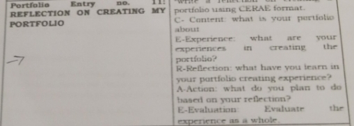 Portfolio Entry no. 1 1: 
REFLECTION ON CREATING MY portfolio using CERAE format. 
PORTFOLIO C- Content: what is your pertfolio 
about 
E-Experience: what are your 
experences in creating the 
portfolio? 
R-Reflection: what have you learn in 
your portfolio creating experience? 
A-Action: what do you plan to do 
based on your reflection? 
E-Evaluation Evalate the 
experience as a whole.