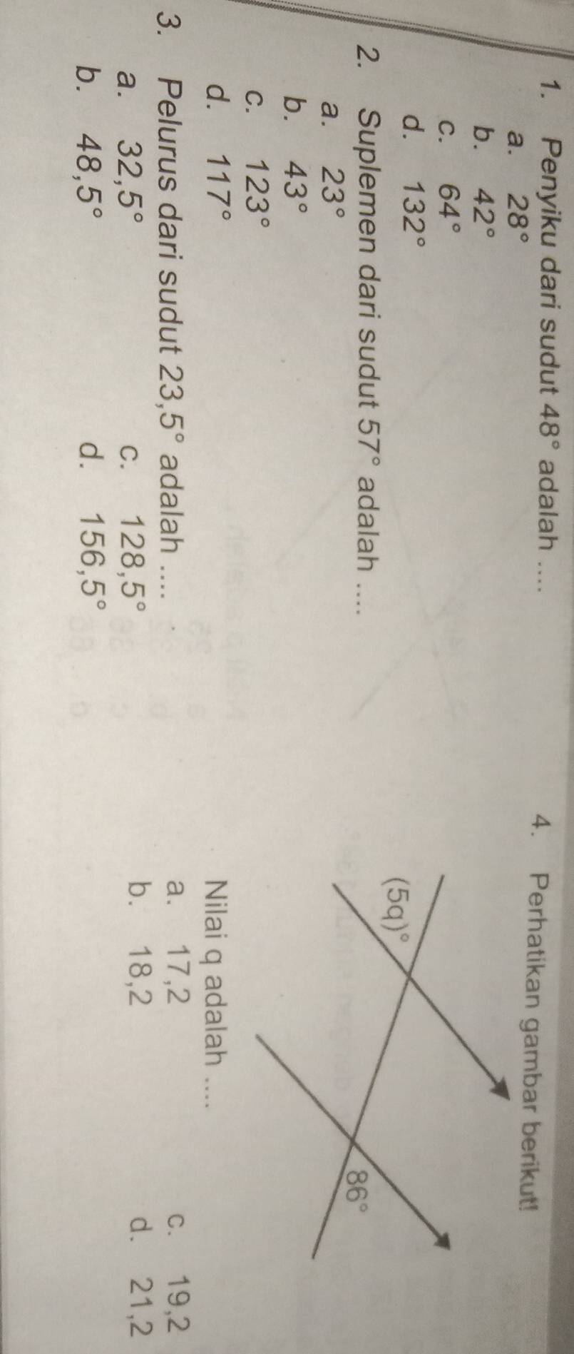 Penyiku dari sudut 48° adalah .... 4. Perhatikan gambar berikut!
a. 28°
b. 42°
C. 64°
d. 132°
2. Suplemen dari sudut 57° adalah ....
a. 23°
b. 43°
C. 123°
d. 117° Nilai q adalah ....
3. Pelurus dari sudut 23,5° adalah .... a. 17,2 c. 19,2
a. 32,5° C. 128,5°
b. 18,2 d. 21,2
b. 48,5° d. 156,5°