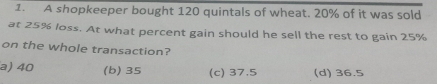 A shopkeeper bought 120 quintals of wheat. 20% of it was sold
at 25% loss. At what percent gain should he sell the rest to gain 25%
on the whole transaction?
a) 40 (b) 35 (c) 37.5 (d) 36.5