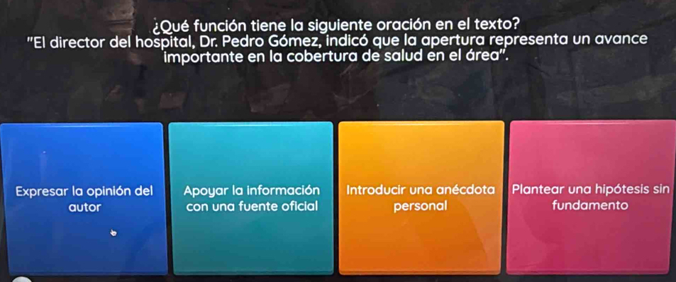 Qué función tiene la siguiente oración en el texto?
"El director del hospital, Dr. Pedro Gómez, indicó que la apertura representa un avance
importante en la cobertura de salud en el área'.
Expresar la opinión del Apoyar la información Introducir una anécdota Plantear una hipótesis sin
autor con una fuente oficial personal fundamento