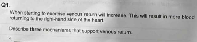 When starting to exercise venous return will increase. This will result in more blood 
returning to the right-hand side of the heart. 
Describe three mechanisms that support venous return. 
1.