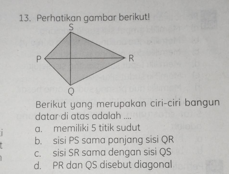 Perhatikan gambar berikut!
Berikut yang merupakan ciri-ciri bangun
datar di atas adalah ....
a. memiliki 5 titik sudut
I
b. sisi PS sama panjang sisi QR
c. sisi SR sama dengan sisi QS
d. PR dan QS disebut diagonal