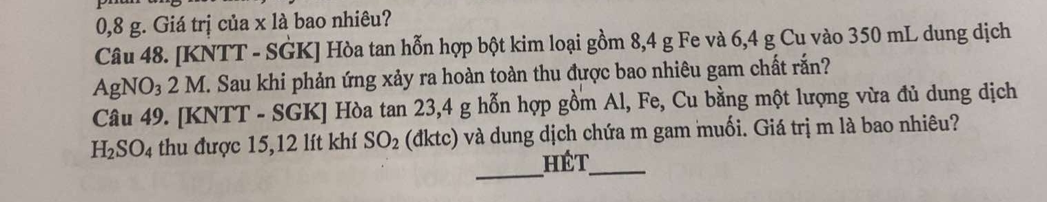 0,8 g. Giá trị của x là bao nhiêu? 
Câu 48. [KNTT - SGK] Hòa tan hỗn hợp bột kim loại gồm 8,4 g Fe và 6,4 g Cu vào 350 mL dung dịch 
AgNO₃ 2 M. Sau khi phản ứng xảy ra hoàn toàn thu được bao nhiêu gam chất rắn? 
Câu 49. [KNTT - SGK] Hòa tan 23, 4 g hỗn hợp gồm Al, Fe, Cu bằng một lượng vừa đủ dung dịch
H_2SO_4 thu được 15, 12 lít khí SO_2 (đktc) và dung dịch chứa m gam muối. Giá trị m là bao nhiêu? 
_ 
hét_
