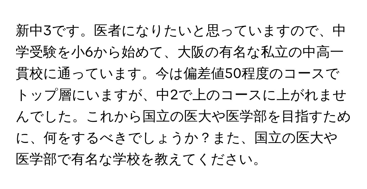 新中3です。医者になりたいと思っていますので、中学受験を小6から始めて、大阪の有名な私立の中高一貫校に通っています。今は偏差値50程度のコースでトップ層にいますが、中2で上のコースに上がれませんでした。これから国立の医大や医学部を目指すために、何をするべきでしょうか？また、国立の医大や医学部で有名な学校を教えてください。