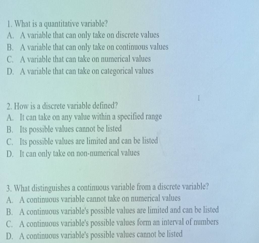 What is a quantitative variable?
A. A variable that can only take on discrete values
B. A variable that can only take on continuous values
C. A variable that can take on numerical values
D. A variable that can take on categorical values
2. How is a discrete variable defined?
A. It can take on any value within a specified range
B. Its possible values cannot be listed
C. Its possible values are limited and can be listed
D. It can only take on non-numerical values
3. What distinguishes a continuous variable from a discrete variable?
A. A continuous variable cannot take on numerical values
B. A continuous variable's possible values are limited and can be listed
C. A continuous variable's possible values form an interval of numbers
D. A continuous variable's possible values cannot be listed