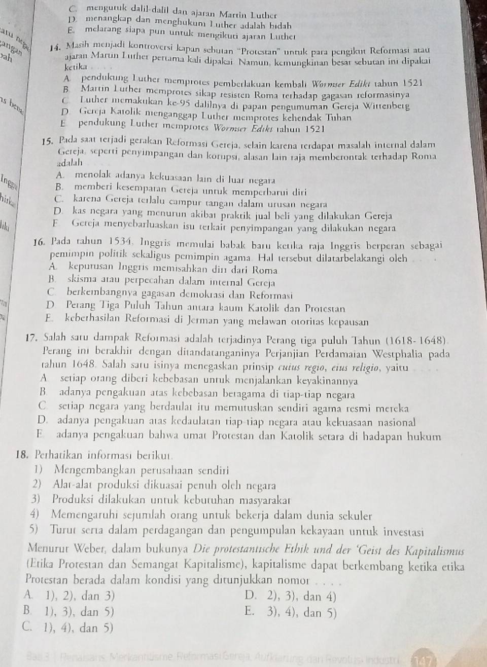 C. mengutuk dalil-dalil dan ajaran Martin Luther
D. menangkap dan menghukum Luther adalah bidah
E. melarang siapa pun untuk mengikuti ajaran Luther
'u  m  14. Masih menjadi kontroversi kapan sebutan “Protestan” unruk para pengikut Reformast atau
angan
ah ajaran Marun Lüther pertama kali dipakar Namun, kemungkinan besar sebutan int dipakai
ketika .
A. pendukung Luther memprotes pemberlakuan kembalt Wørmser Edikt tabun 1521
B Martin Luther memprotes sikap resisten Roma terhadap gagasan reformasinya
C Luther memakukan ke-95 dalilnya di papan pengumuman Gereja Wittenberg
is bena D Gereja Katolik menganggap Luther memprotes kehendak Tuhan
E pendukung Luther memprotes Wormser Édiks tahun 1521
15. Pada saat terjadi gerakan Reformasi Gereja, selain karena terdapat masalah internal dalam
Gereja, seperti penyimpangan dan korupsı, alasan lain raja memberontak terhadap Roma
adalah
A. menolak adanya kekuasaan lain di luar negara
Ingg B. memberi kesempatan Gereja untuk memperbarui diri
nink C. karena Gereja terlalu campur tangan dalam urusan negara
D. kas negara yang menurun akibat praktik jual beli yang dilakukan Gereja
liki F. Gereja menyebarluaskan isu terkait penyimpangan yang dilakukan negara
16. Pada tahun 1534. Inggris memulai babak baru ketıka raja Inggris berperan sebagai
pemimpin politik sckaligus pemimpin agama. Hal tersebut dilatarbelakangi oleh
A kepurusan Inggris memisahkan din dari Roma
B. skisma atau perpecahan dalam internal Gereja
C. berkembangnya gagasan demokrasi dan Reformasi
TB D. Perang Tiga Puluh Tahun antara kaum Katolik dan Protestan
D E. keberhasilan Reformasi di Jerman yang melawan otoritas kepausan
17, Salah satu dampak Reformasi adalah terjadinya Perang tiga puluh Tahun (1618-1648)
Perang in berakhir dengan ditandatanganinya Perjanjian Perdamaian Westphalia pada
tahun 1648. Salah satu isinya menegaskan prinsip cuius regio, eius religio, yaitu
A. setiap orang diberi kebebasan untuk menjalankan keyakinannya
B. adanya pengakuan atas kebebasan beragama di tiap-tiap negara
C. setiap negara yang berdaulat itu memutuskan sendiri agama resmi mereka
D. adanya pengakuan atas kedaulatan tiap-tiap negara atau kekuasaan nasional
E. adanya pengakuan bahwa umat Protestan dan Katolik setara di hadapan hukum
18. Perhatikan informast berikut.
1) Mengembangkan perusahaan sendiri
2) Alat-alat produksi dikuasai penuh olch negara
3) Produksi dilakukan untuk kebutuhan masyarakat
4) Memengaruhi sejumlah orang untuk bekerja dalam dunia sekuler
5) Turut serta dalam perdagangan dan pengumpulan kekayaan untuk investasi
Menurut Weber, dalam bukunya Die protestantische Ethik und der ‘Geist des Kapitalismus
(Etika Protestan dan Semangat Kapitalisme), kapitalisme dapat berkembang ketika etika
Protestan berada dalam kondisi yang ditunjukkan nomor . . .
A. 1), 2), dan 3) D. 2), 3), dan 4)
B. 1), 3), dan 5) E. 3), 4), dan 5)
C. 1), 4), dan 5)
Merkantiüsme, Reformasi Gereja, Ai
dan Revotus Industr