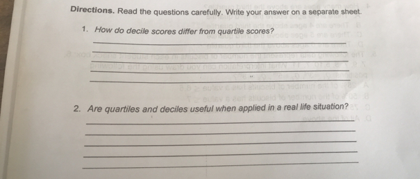 Directions. Read the questions carefully. Write your answer on a separate sheet. 
1. How do decile scores differ from quartile scores? 
_ 
_ 
_ 
_ 
_ 
2. Are quartiles and deciles useful when applied in a real life situation? 
_ 
_ 
_ 
_ 
_