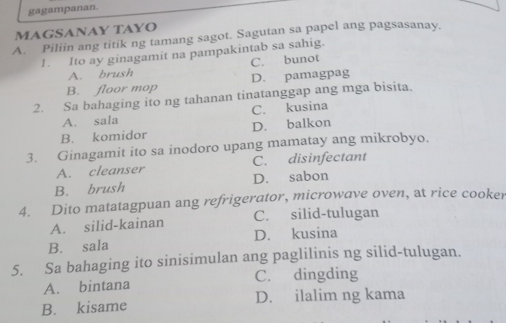 gagampanan.
MAGSANAY TAYO
A. Piliin ang titik ng tamang sagot. Sagutan sa papel ang pagsasanay.
1. Ito ay ginagamit na pampakintab sa sahig.
A. brush C. bunot
B. floor mop D. pamagpag
2. Sa bahaging ito ng tahanan tinatanggap ang mga bisita.
A. sala C. kusina
B. komidor D. balkon
3. Ginagamit ito sa inodoro upang mamatay ang mikrobyo.
A. cleanser C. disinfectant
B. brush D. sabon
4. Dito matatagpuan ang refrigerator, microwave oven, at rice cooker
C. silid-tulugan
A. silid-kainan
D. kusina
B. sala
5. Sa bahaging ito sinisimulan ang paglilinis ng silid-tulugan.
C. dingding
A. bintana
D. ilalim ng kama
B. kisame