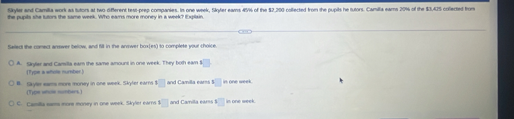 Skyler and Camilla work as tutors at two different test-prep companies. In one week, Skyler earns 45% of the $2,200 collected from the pupils he tutors. Camilla earns 20% of the $3,425 collected from
the pupils she tutors the same week. Who eams more money in a week? Explain.
Select the correct answer below, and fill in the answer 00* (es) to complete your choice.
A. Skyter and Camilla earn the same amount in one week. They both earn $□. 
(Type a whole number.)
B. Skyler eams more money in one week. Skyler earns $□ and Camilla earns $□ in one week.
(Type whole numbers.)
C. Camilla eams more money in one week. Skyler earns $□ and Camilla earns 5□ in one week.