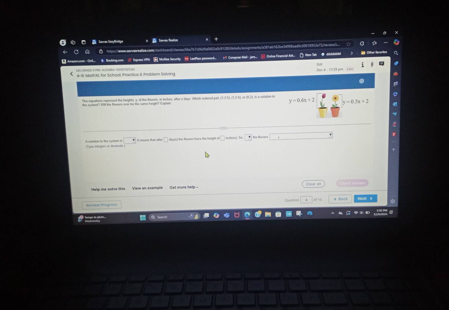 Savvas EasyBridge Savvas Realize 
https://www.sawvasrealize.com/dashboard/classes/66a7b7c06d9a0602a0c9128f/details/assignments/a381ab162be34998aad0c30018952e72/review/c... 
Amazon.com - Onli.. B. Booking.com Exoress VPN McAfee Security *** LastPass password... Compose Mail - jare.. Online Financial Aid.. New Tab ● dddddddd 
Other favorites 
M/J GRADE B PRE-ALGEBRA-1205070/33M 
: MathXL for School: Practice & Problem Solving 
a 
The equations represent the heights, y, of the flowers, in inches, after x days. Which ordered pair, (1,2.5), (1,2.6) o (0,2) is a solution to 
the system? Will the flowers ever be the same height? Explain
y=0.6x+2 y=0.5x+2
A solution to the system is It means that after □ day (s) the flowers have the height of △ inch (es the flowers 
(Type integers or decimals 
Help me solve this View an example Get more help Clear all 
Question of 10 4 Back Next 
Review Progress 
Temps to plum.