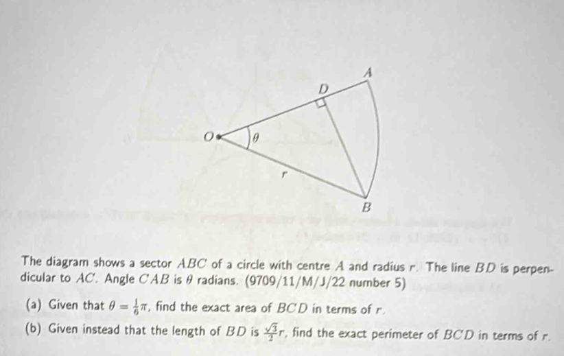 The diagram shows a sector ABC' of a circle with centre A and radius r. The line BD is perpen- 
dicular to AC'. Angle C'AB is θ radians. (9709/11/M/J/22 number 5) 
(a) Given that θ = 1/6 π , find the exact area of BCD in terms of r. 
(b) Given instead that the length of BD is  sqrt(3)/2 r , find the exact perimeter of BCD in terms of r.