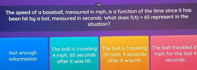 The speed of a baseball, measured in mph, is a function of the time since it has
been hit by a bat, measured in seconds. What does f(4)=65 represent in the
situation?
Not enough The ball is traveling The ball is traveling The ball traveled 6!
information 4 mph, 65 seconds 65 mph, 4 seconds mph for the last 4
after it was hit. after it was hit. seconds.