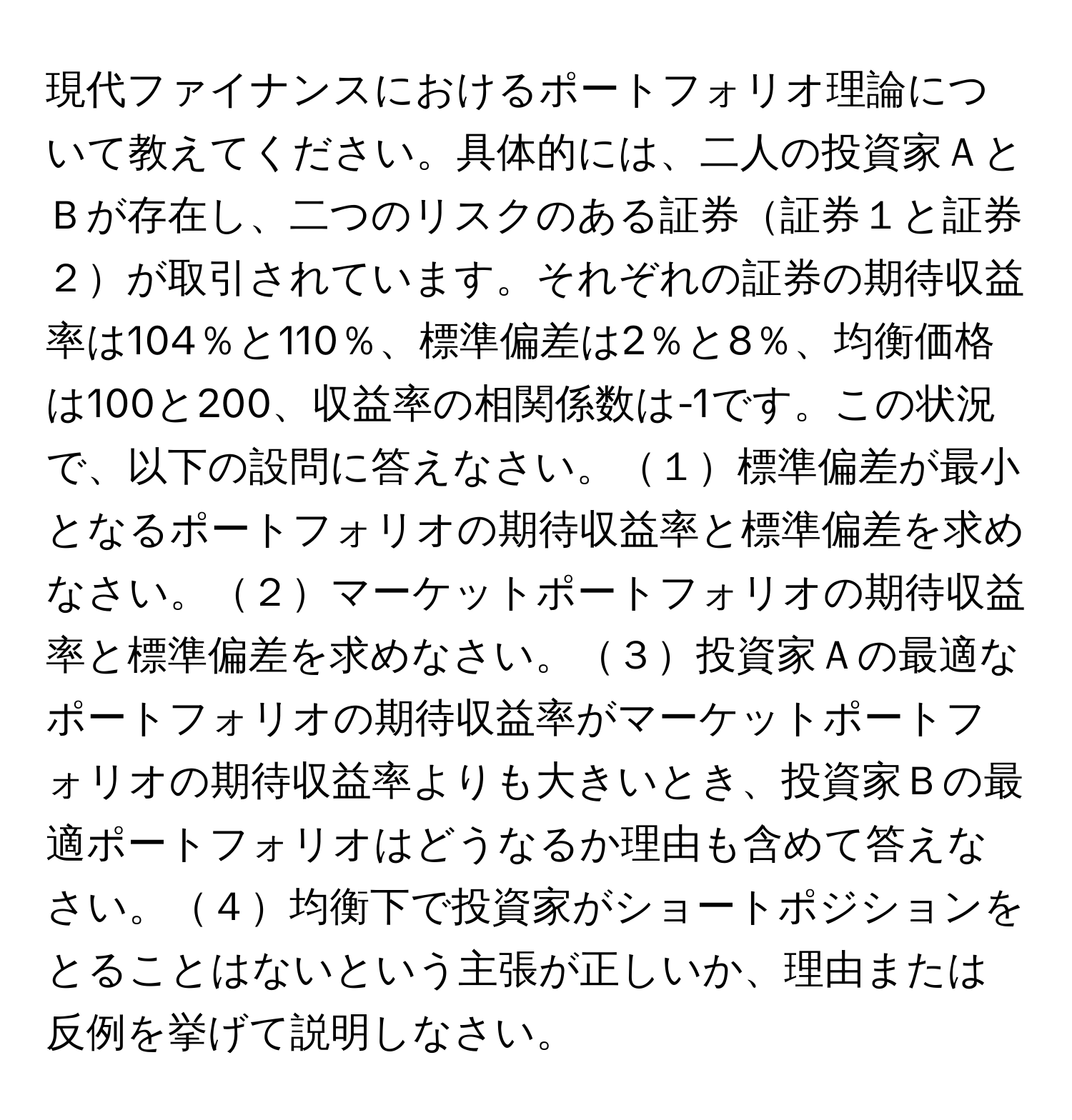 現代ファイナンスにおけるポートフォリオ理論について教えてください。具体的には、二人の投資家ＡとＢが存在し、二つのリスクのある証券証券１と証券２が取引されています。それぞれの証券の期待収益率は104％と110％、標準偏差は2％と8％、均衡価格は100と200、収益率の相関係数は-1です。この状況で、以下の設問に答えなさい。１標準偏差が最小となるポートフォリオの期待収益率と標準偏差を求めなさい。２マーケットポートフォリオの期待収益率と標準偏差を求めなさい。３投資家Ａの最適なポートフォリオの期待収益率がマーケットポートフォリオの期待収益率よりも大きいとき、投資家Ｂの最適ポートフォリオはどうなるか理由も含めて答えなさい。４均衡下で投資家がショートポジションをとることはないという主張が正しいか、理由または反例を挙げて説明しなさい。