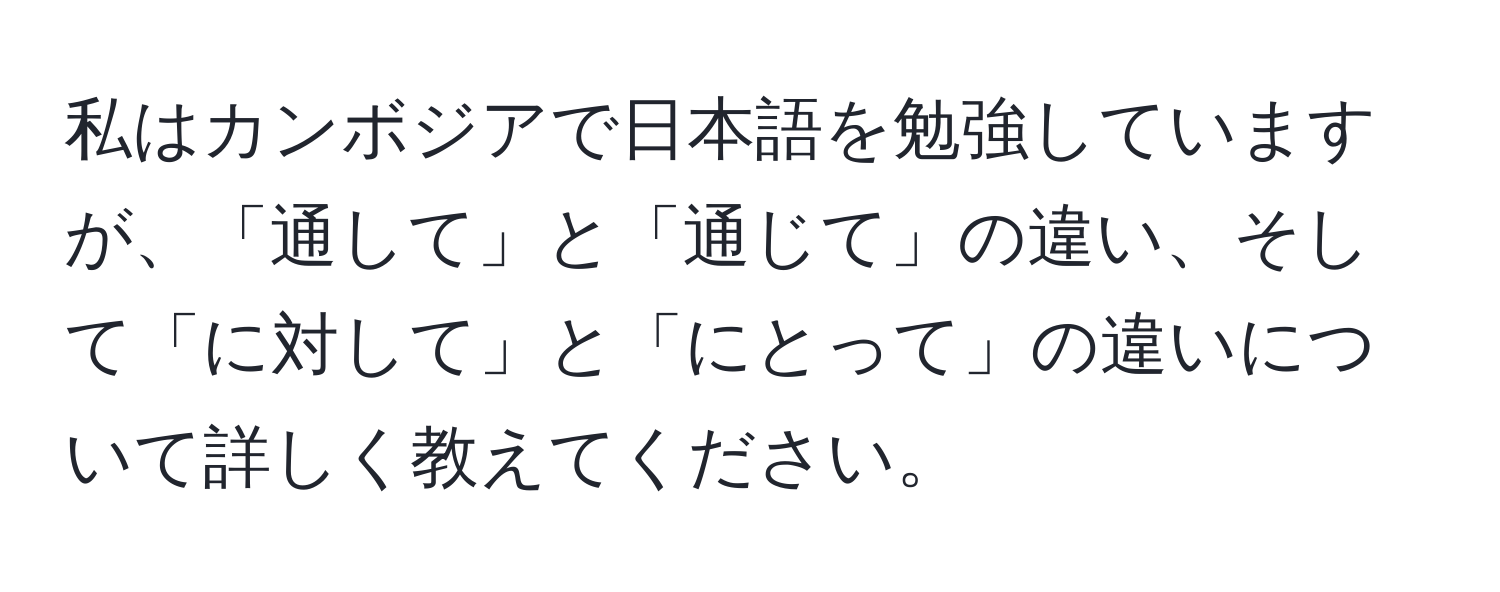 私はカンボジアで日本語を勉強していますが、「通して」と「通じて」の違い、そして「に対して」と「にとって」の違いについて詳しく教えてください。