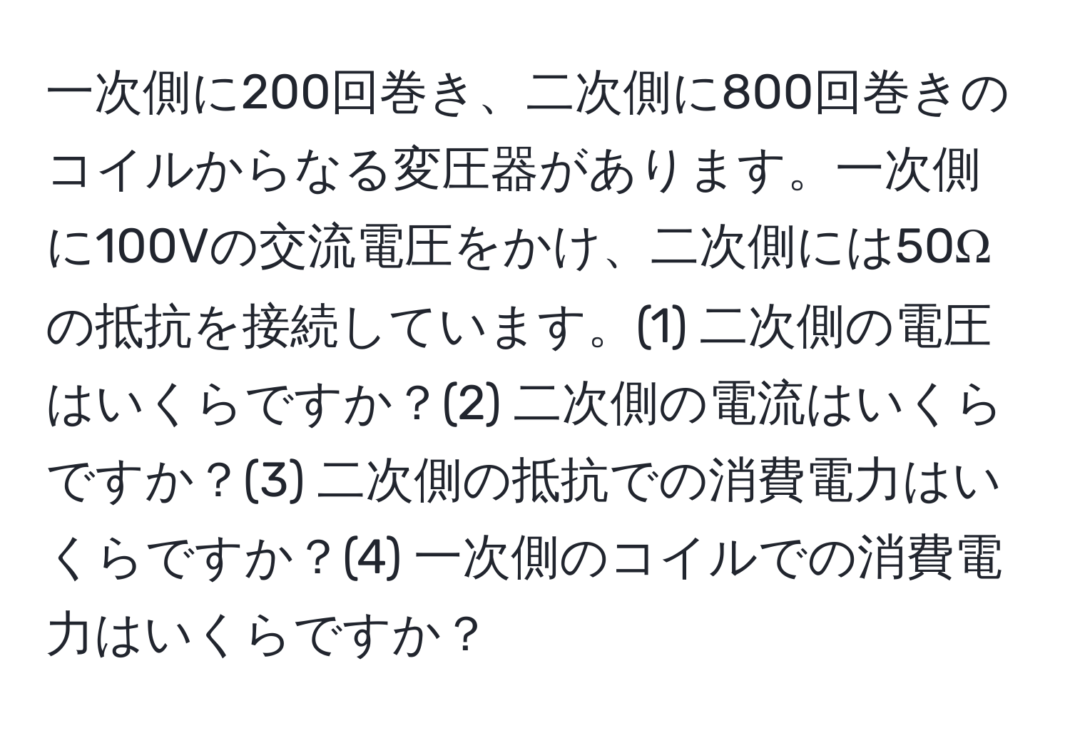 一次側に200回巻き、二次側に800回巻きのコイルからなる変圧器があります。一次側に100Vの交流電圧をかけ、二次側には50Ωの抵抗を接続しています。(1) 二次側の電圧はいくらですか？(2) 二次側の電流はいくらですか？(3) 二次側の抵抗での消費電力はいくらですか？(4) 一次側のコイルでの消費電力はいくらですか？