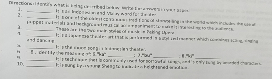 Directions: Identify what is being described below. Write the answers in your paper. 
1. It is an Indonesian and Malay word for theater. 
2. _It is one of the oldest continuous traditions of storytelling in the world which includes the use of 
puppet materials and background musical accompaniment to make it interesting to the audience. 
3. _These are the two main styles of music in Peking Opera. 
4. _It is a Japanese theater art that is performed in a stylized manner which combines acting, singing 
and dancing. 
5. _It is the mood song in Indonesian theater. 
6 - 8 . Identify the meaning of: 6.“ka” _; 7.“bu” _; 8.“ki” _. 
9. _It is technique that is commonly used for sorrowful songs, and is only sung by bearded characters. 
10. _It is sung by a young Sheng to indicate a heightened emotion.